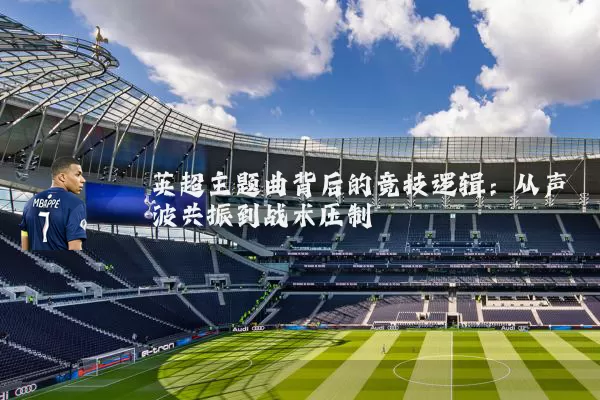 英超主题曲背后的竞技逻辑:从声波共振到战术压制