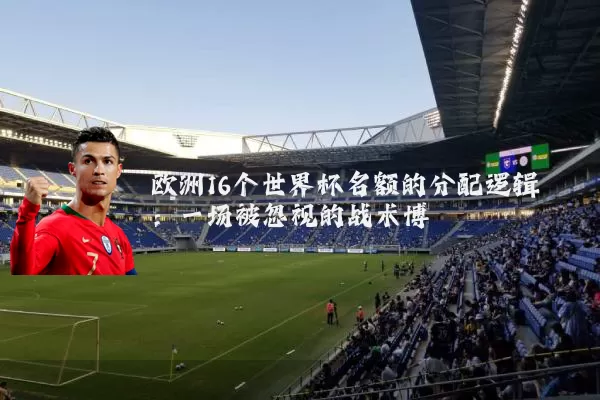 欧洲16个世界杯名额的分配逻辑:一场被忽视的战术博弈